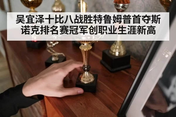 吴宜泽十比八战胜特鲁姆普首夺斯诺克排名赛冠军创职业生涯新高