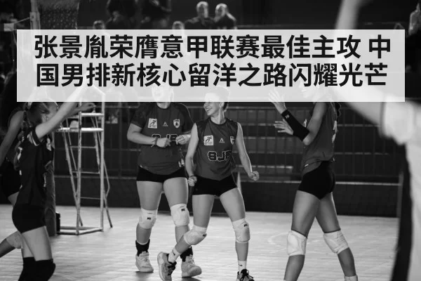 张景胤荣膺意甲联赛最佳主攻 中国男排新核心留洋之路闪耀光芒